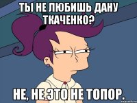 Ты не любишь Дану Ткаченко? Не, не это не топор.