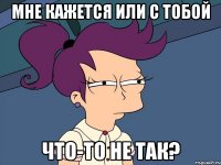 Мне кажется или с тобой что-то не так?