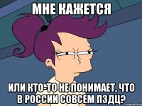 Мне кажется или кто-то не понимает, что в России совсем пздц?