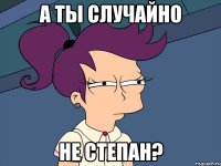 А ты случайно не степан?