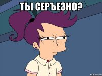 ты серЪезно? 