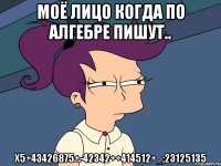 Моё лицо когда по алгебре пишут.. х5+43426875+-42342++414512+_;23125135