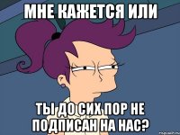 мне кажется или ты до сих пор не подписан на нас?