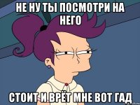 не ну ты посмотри на него стоит и врёт мне вот гад