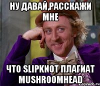 Ну давай,расскажи мне что Slipknot плагиат MUSHROOMHEAD