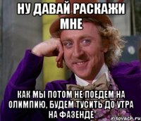 Ну давай раскажи мне как мы потом не поедем на олимпию, будем тусить до утра на фазенде