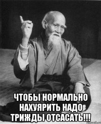  чтобы нормально нахуярить надо трижды отсасать!!!