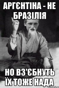 Аргєнтіна - не Бразілія Но вз'єбнуть їх тоже нада