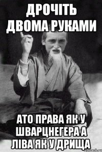 дрочіть двома руками ато права як у шварцнегера а ліва як у дрища