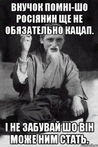 Внучок помні-шо росіянин ще не обязательно кацап. І не забувай шо він може ним стать.