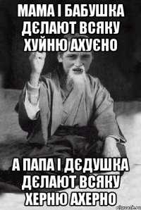 Мама і Бабушка дєлают всяку хуйню ахуєно А Папа і Дєдушка дєлают всяку херню ахерно