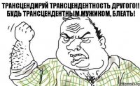 Трансцендируй трансцендентность другого!! Будь трансцендентным мужиком, блеать!