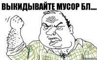 ВЫКИДЫВАЙТЕ МУСОР БЛ....