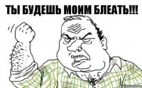 ТЫ БУДЕШЬ МОИМ БЛЕАТЬ!!!