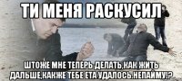 ТИ МЕНЯ РАСКУСИЛ ШТОЖЕ МНЕ ТЕПЕРЬ ДЕЛАТЬ,КАК ЖИТЬ ДАЛЬШЕ,КАКЖЕ ТЕБЕ ЕТА УДАЛОСЬ.НЕПАЙМУ!?