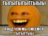 Гыгыгыгыггыыы А над чем мы смеемся гыгыггыы