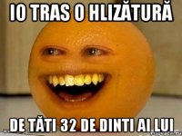 Io tras o hlizătură de tăti 32 de dinti ai lui