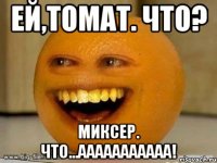 ей,томат. Что? миксер. что...ааааааааааа!