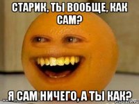 Старик, ты вообще, как Сам? Я сам ничего, а ты как?