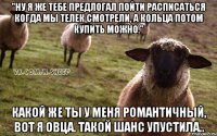 "Ну я же тебе предлогал пойти расписаться когда мы телек смотрели, а кольца потом купить можно." Какой же ты у меня романтичный, вот я овца. Такой шанс упустила..