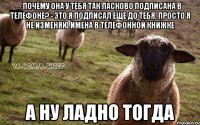 - почему она у тебя так ласково подписана в телефоне? - это я подписал еще до тебя. просто я не изменяю имена в телефонной книжке а ну ладно тогда