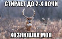 СТИРАЕТ ДО 2-Х НОЧИ ХОЗЯЮШКА МОЯ