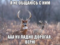 я не общаюсь с ним ааа ну ладно дорогая.. верю