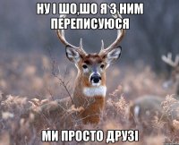 НУ І ШО,ШО Я З НИМ ПЕРЕПИСУЮСЯ МИ ПРОСТО ДРУЗІ