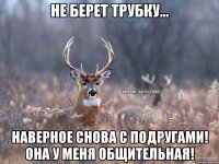 Не берет трубку... Наверное снова с подругами! Она у меня общительная!