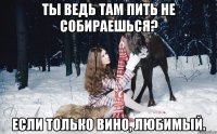 Ты ведь там пить не собираешься? Если только вино, любимый.