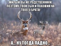 Милый вы же родственники, поэтому твой сын и похожий на твоего брата! А... Ну тогда ладно...