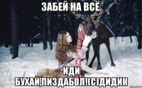 Забей на всё, иди бухай,пиздабол!(с)Дидик