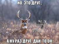 Но, это друг.. а ну раз друг, Дан, то ок