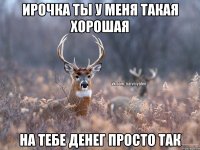 ирочка ты у меня такая хорошая на тебе денег просто так