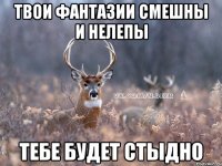 Твои фантазии смешны и нелепы тебе будет стыдно