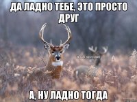 Да ладно тебе, это просто друг А, ну ладно тогда