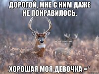 Дорогой, мне с ним даже не понравилось. Хорошая моя девочка =*