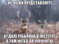 НЄ НУ ВИ ПРІДСТАВЛЯЇТІ АТДАЛІ РІБЬОНКА В ІНСТІТУТ А ТАМ ФСЬО ПА УКРАЇНСКІ