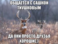 Общается с Сашкой Тиушковым Да они просто друзья хорошие:)