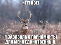 Нет! Всё! Я завязала с парнями! Ты для меня единственный.