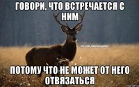 Говори, что встречается с ним Потому что не может от него отвязаться