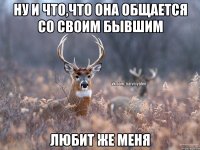 ну и что,что она общается со своим бывшим любит же меня