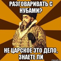 Разговаривать с нубами? Не царское это дело, знаете ли