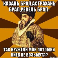 КАЗАНЬ БРАЛ,АСТРАХАНЬ БРАЛ,РЕВЕЛЬ БРАЛ- ТАК НЕУЖЕЛИ МОИ ПОТОМКИ КИЕВ НЕ ВОЗЬМУТ??