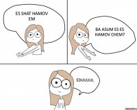 es shat hamov em ba asum es es hamov chem? Eduuuul