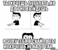 ты хочешь погулять,но до 7 не выйдешь я зову тебя в скайп,а ты не хочешь.Не надо так...