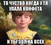 То чуство когда у тя упала конфета и ты зол на всех