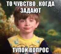 То чувство , когда задают тупой вопрос