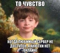 то чувство когда любимый сервер не доступен, а Анютки нет онлайн)