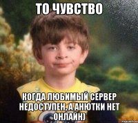 то чувство когда любимый сервер недоступен, а Анютки нет онлайн)